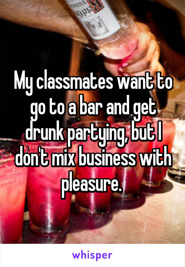 My classmates want to go to a bar and get drunk partying, but I don't mix business with pleasure. 