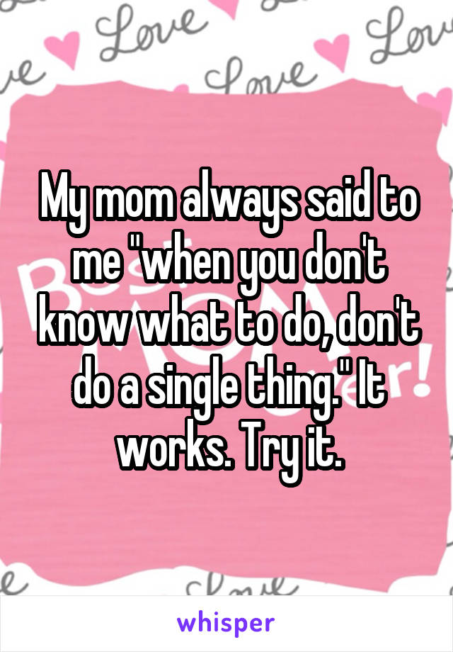 My mom always said to me "when you don't know what to do, don't do a single thing." It works. Try it.