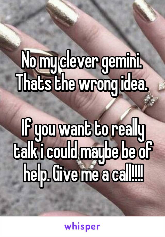 No my clever gemini. 
Thats the wrong idea. 

If you want to really talk i could maybe be of help. Give me a call!!!!