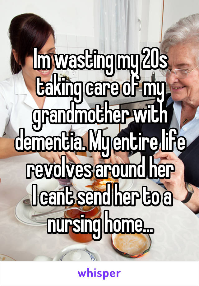 Im wasting my 20s taking care of my grandmother with dementia. My entire life revolves around her
 I cant send her to a nursing home...