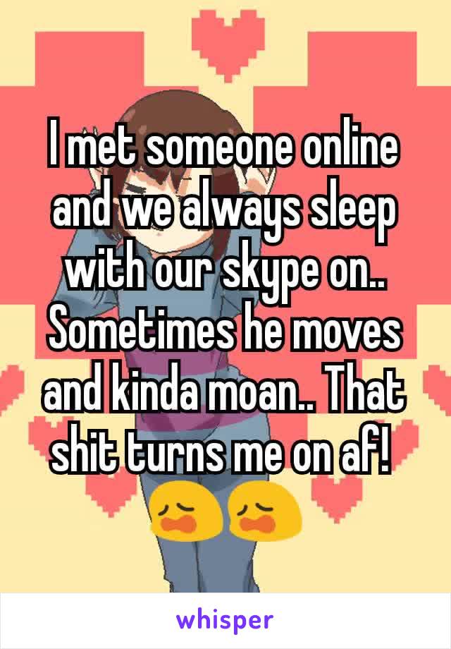 I met someone online and we always sleep with our skype on..
Sometimes he moves and kinda moan.. That shit turns me on af! 
😩😩