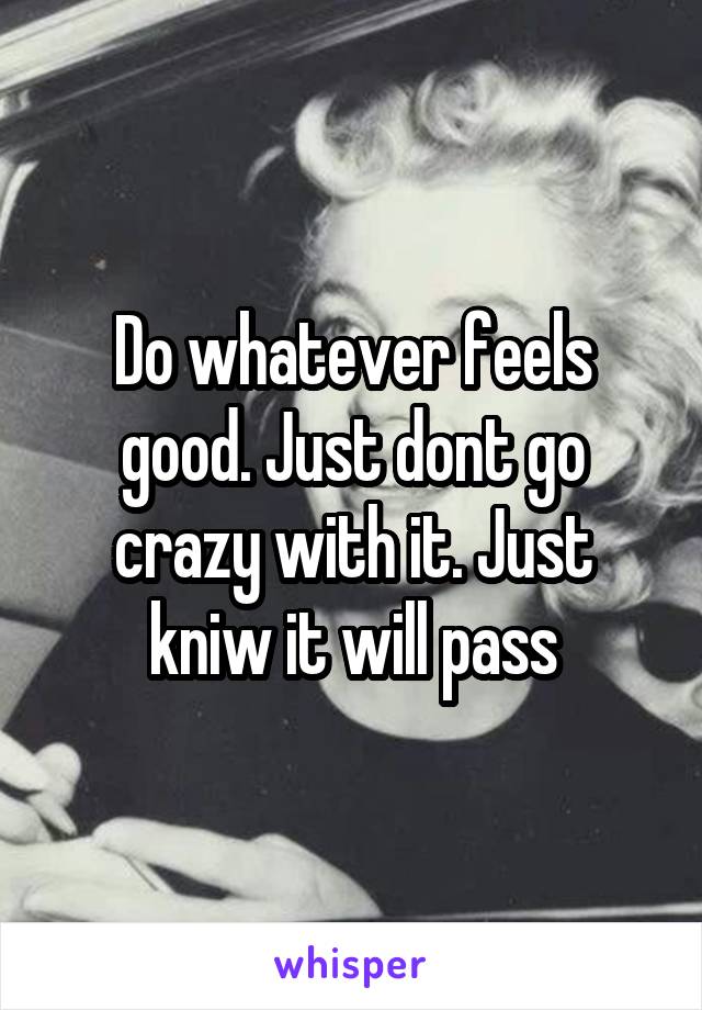 Do whatever feels good. Just dont go crazy with it. Just kniw it will pass