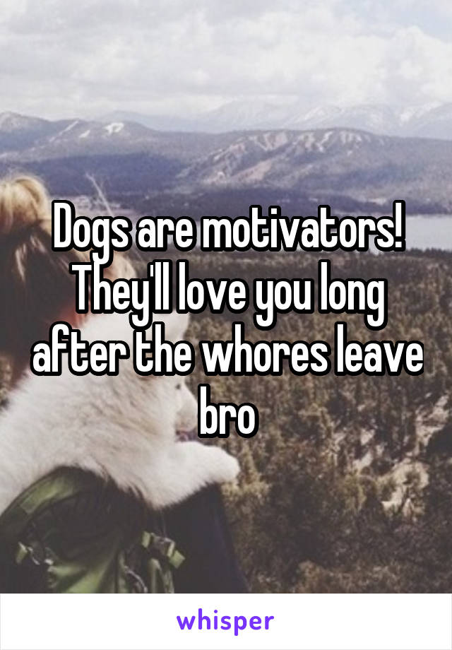 Dogs are motivators! They'll love you long after the whores leave bro
