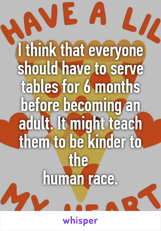 I think that everyone should have to serve tables for 6 months before becoming an adult. It might teach them to be kinder to the 
human race.