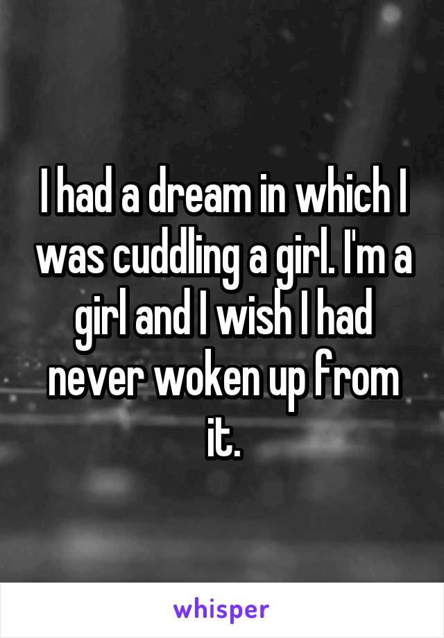 I had a dream in which I was cuddling a girl. I'm a girl and I wish I had never woken up from it.
