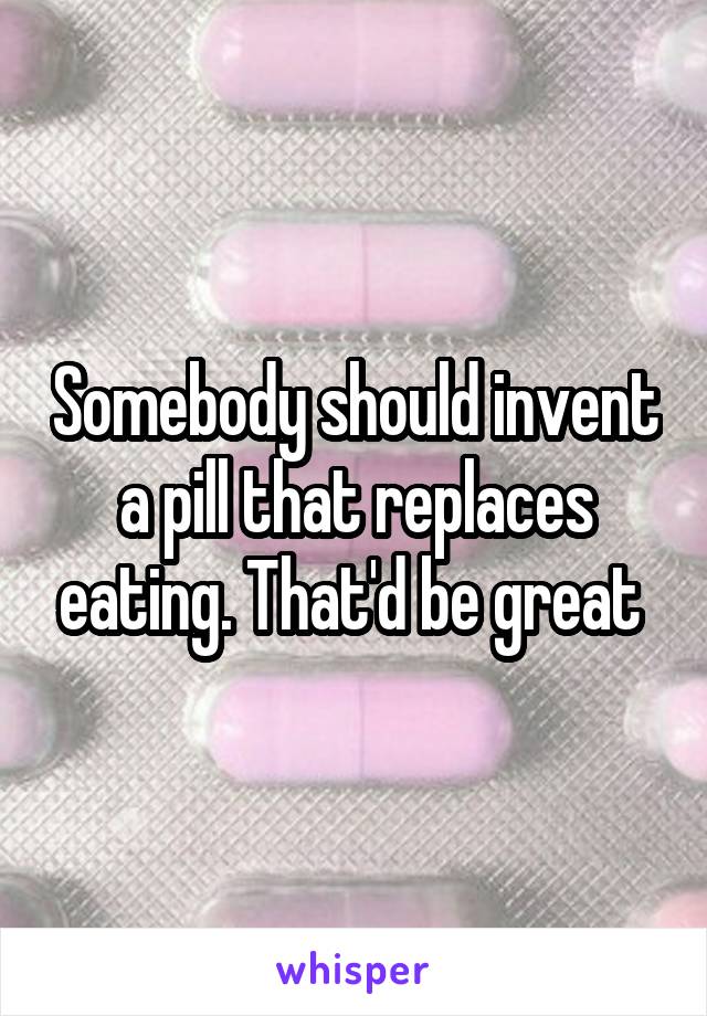 Somebody should invent a pill that replaces eating. That'd be great 