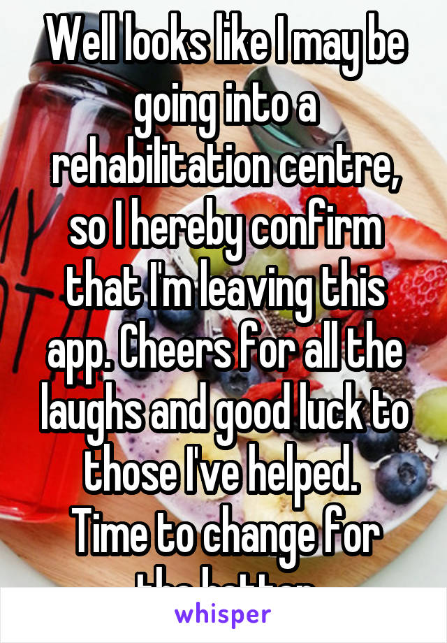 Well looks like I may be going into a rehabilitation centre, so I hereby confirm that I'm leaving this app. Cheers for all the laughs and good luck to those I've helped. 
Time to change for the better