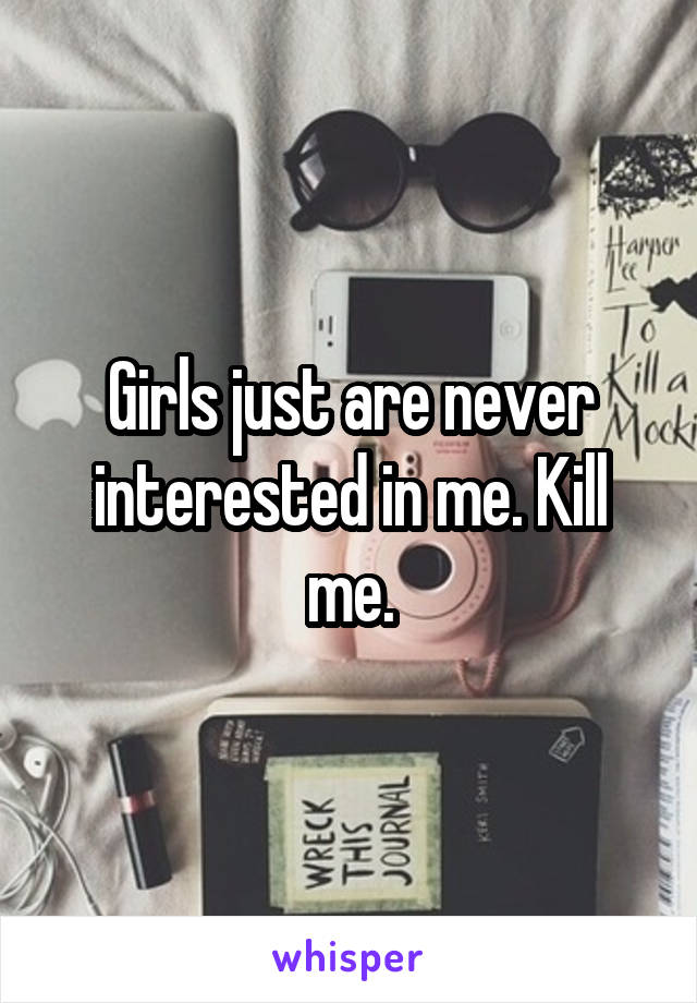 Girls just are never interested in me. Kill me.