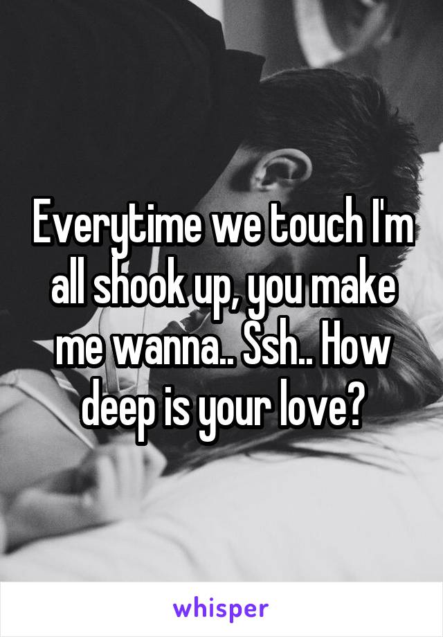 Everytime we touch I'm all shook up, you make me wanna.. Ssh.. How deep is your love?
