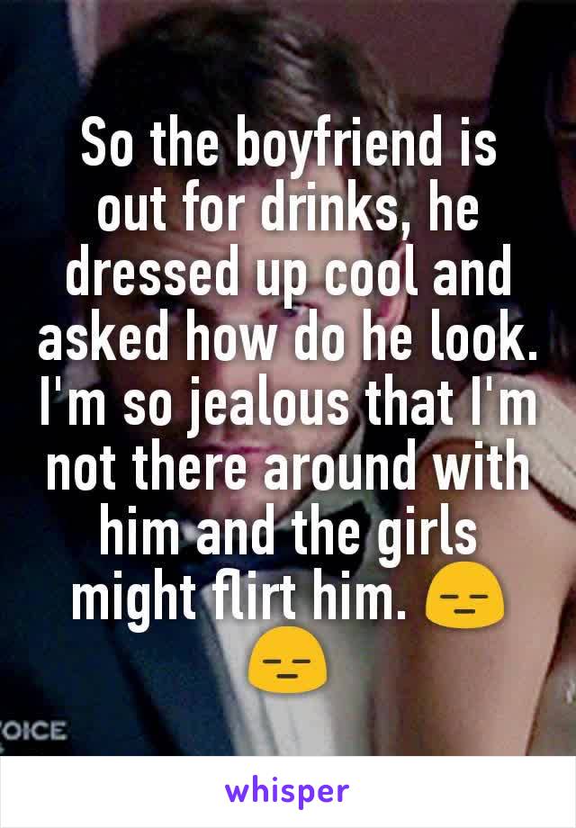 So the boyfriend is out for drinks, he dressed up cool and asked how do he look. I'm so jealous that I'm not there around with him and the girls might flirt him. 😑😑