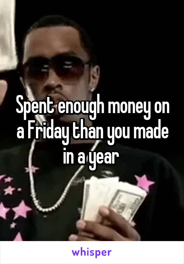 Spent enough money on a Friday than you made in a year 