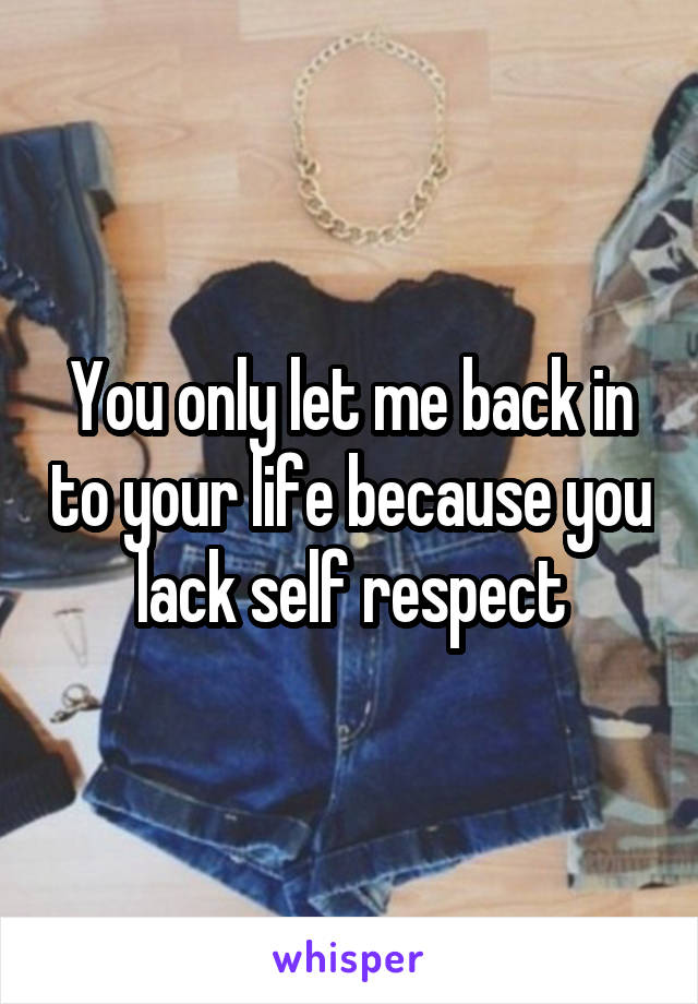 You only let me back in to your life because you lack self respect