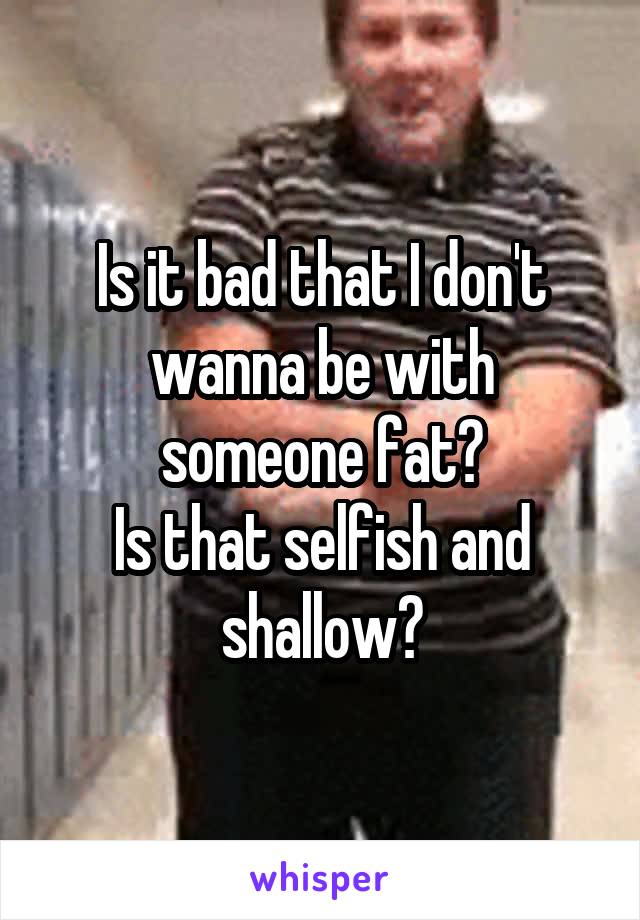 Is it bad that I don't wanna be with someone fat?
Is that selfish and shallow?