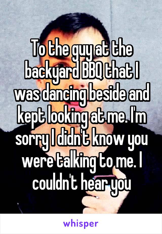 To the guy at the backyard BBQ that I was dancing beside and kept looking at me. I'm sorry I didn't know you were talking to me. I couldn't hear you