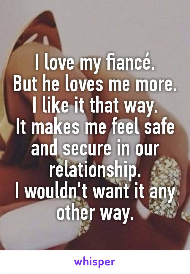 I love my fiancé.
But he loves me more.
I like it that way.
It makes me feel safe and secure in our relationship.
I wouldn't want it any other way.