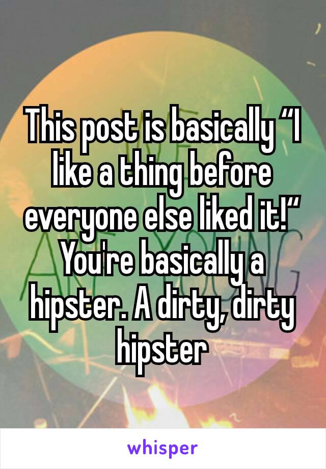 This post is basically “I like a thing before everyone else liked it!“
You're basically a hipster. A dirty, dirty hipster
