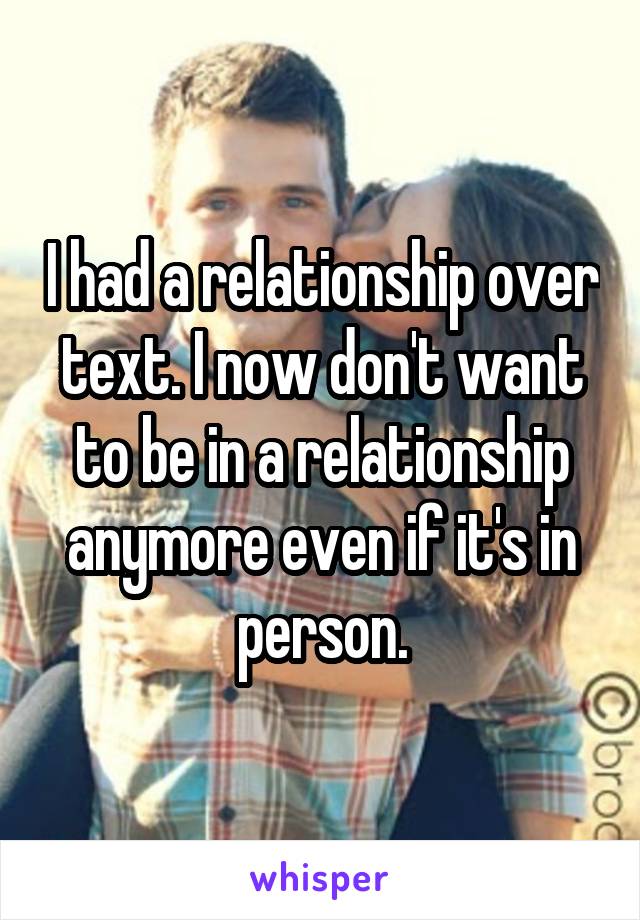 I had a relationship over text. I now don't want to be in a relationship anymore even if it's in person.