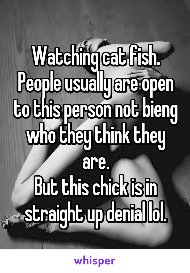 Watching cat fish.
People usually are open to this person not bieng who they think they are.
But this chick is in straight up denial lol.