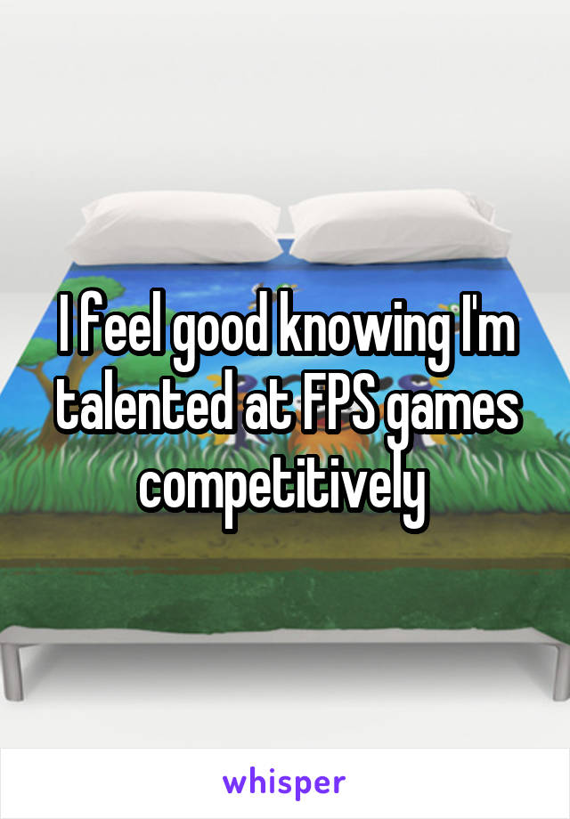 I feel good knowing I'm talented at FPS games competitively 