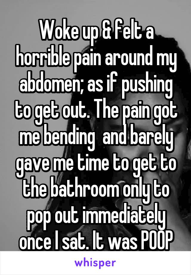 Woke up & felt a horrible pain around my abdomen; as if pushing to get out. The pain got me bending  and barely gave me time to get to the bathroom only to pop out immediately once I sat. It was POOP