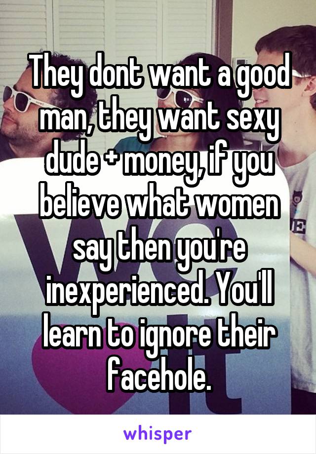 They dont want a good man, they want sexy dude + money, if you believe what women say then you're inexperienced. You'll learn to ignore their facehole.