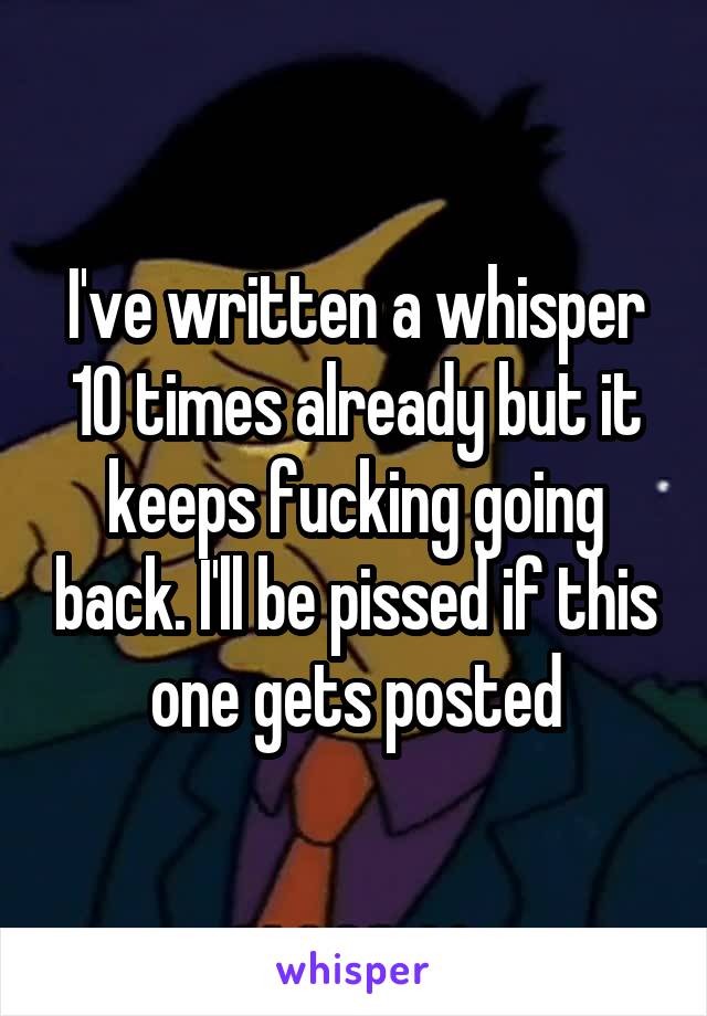 I've written a whisper 10 times already but it keeps fucking going back. I'll be pissed if this one gets posted