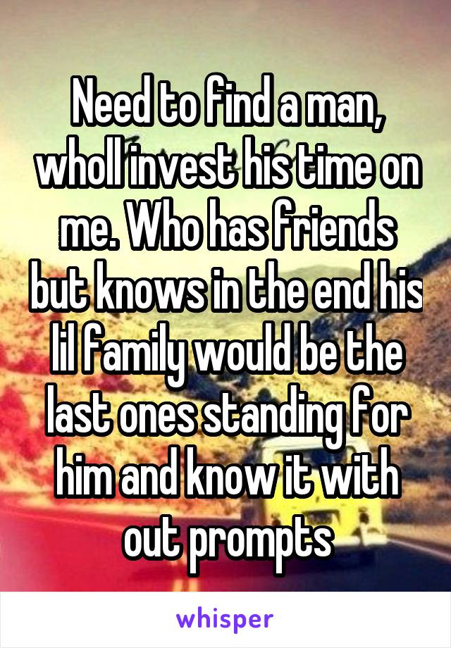 Need to find a man, wholl invest his time on me. Who has friends but knows in the end his lil family would be the last ones standing for him and know it with out prompts