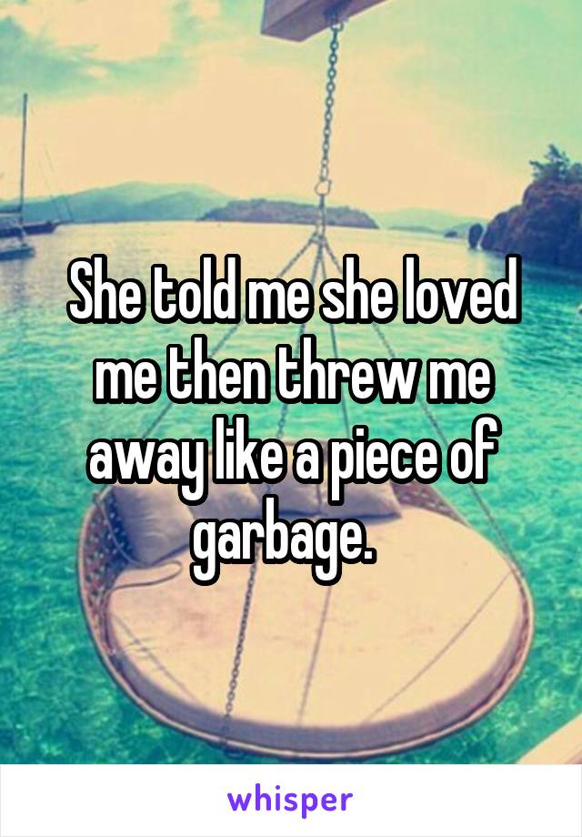 She told me she loved me then threw me away like a piece of garbage.  