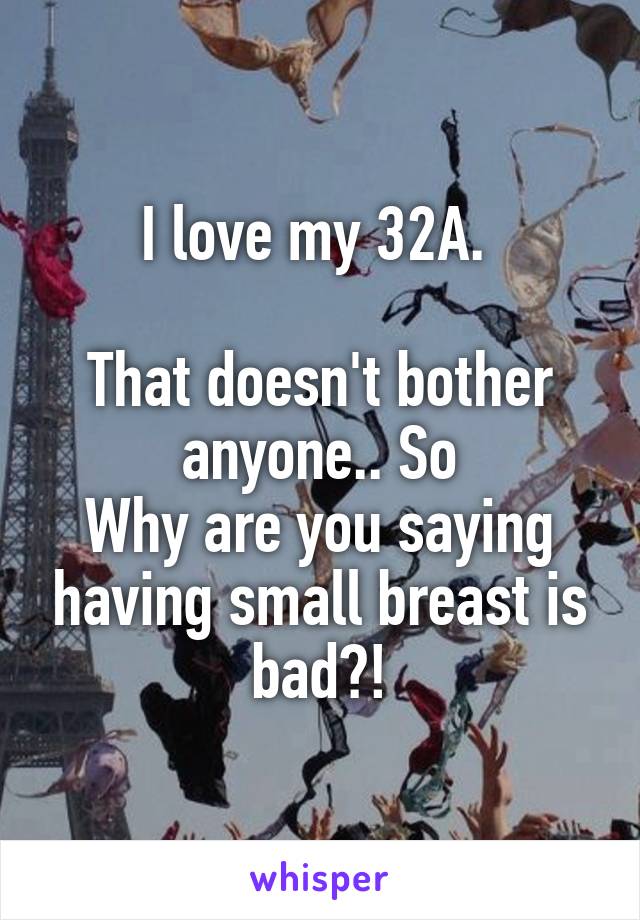 I love my 32A. 

That doesn't bother anyone.. So
Why are you saying having small breast is bad?!