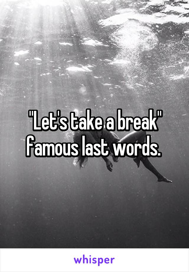 "Let's take a break" famous last words. 
