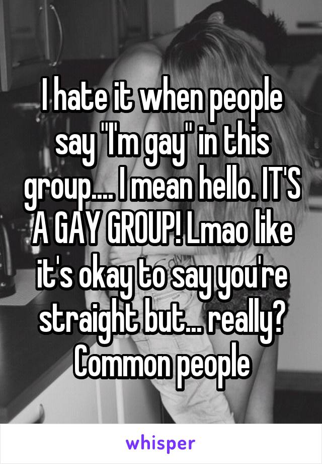 I hate it when people say "I'm gay" in this group.... I mean hello. IT'S A GAY GROUP! Lmao like it's okay to say you're straight but... really? Common people