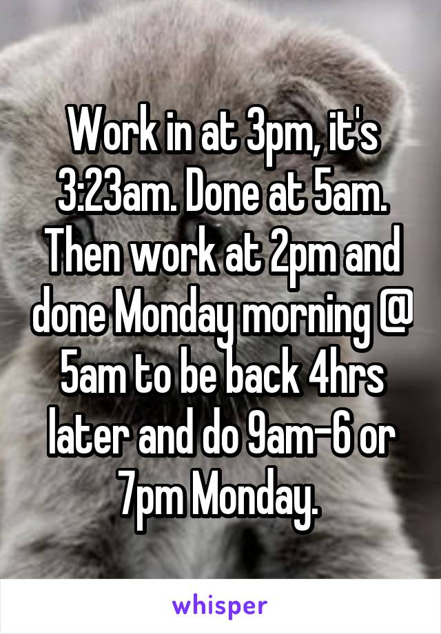 Work in at 3pm, it's 3:23am. Done at 5am. Then work at 2pm and done Monday morning @ 5am to be back 4hrs later and do 9am-6 or 7pm Monday. 