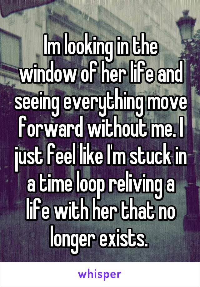 Im looking in the window of her life and seeing everything move forward without me. I just feel like I'm stuck in a time loop reliving a life with her that no longer exists. 