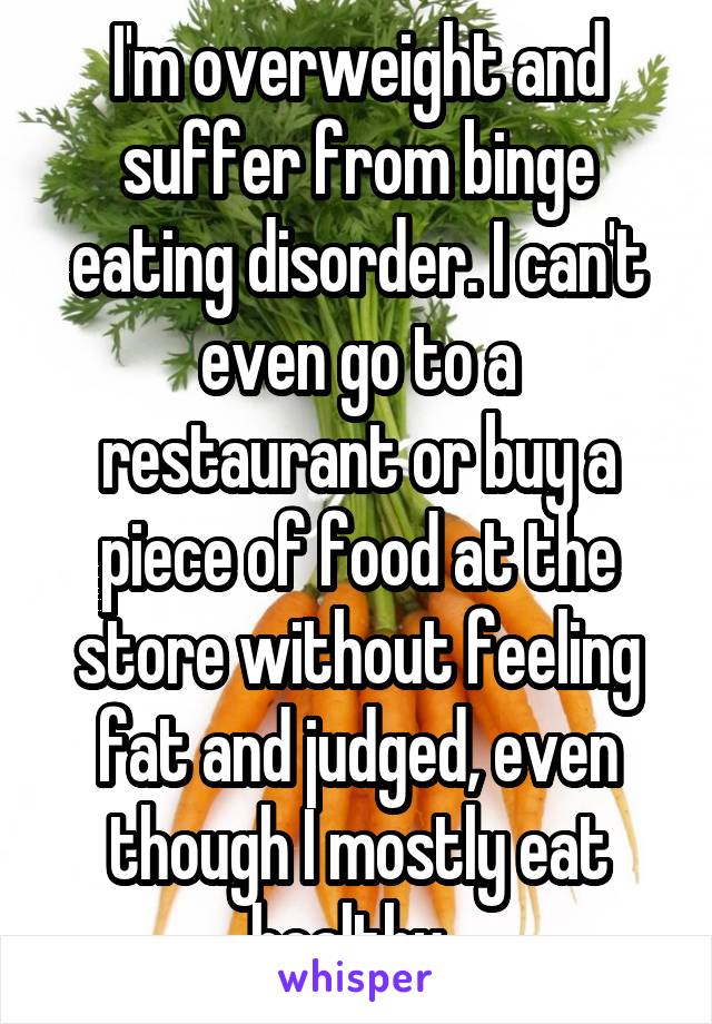 I'm overweight and suffer from binge eating disorder. I can't even go to a restaurant or buy a piece of food at the store without feeling fat and judged, even though I mostly eat healthy. 