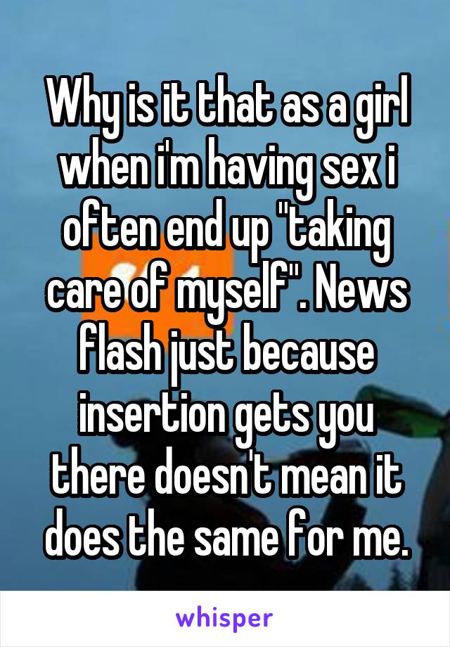 Why is it that as a girl when i'm having sex i often end up "taking care of myself". News flash just because insertion gets you there doesn't mean it does the same for me.