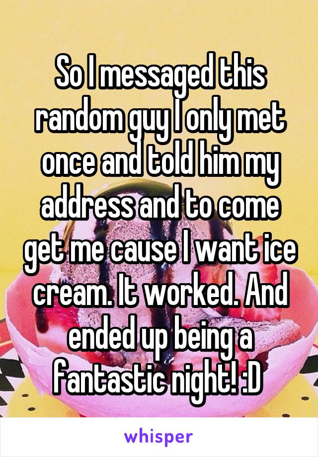 So I messaged this random guy I only met once and told him my address and to come get me cause I want ice cream. It worked. And ended up being a fantastic night! :D 