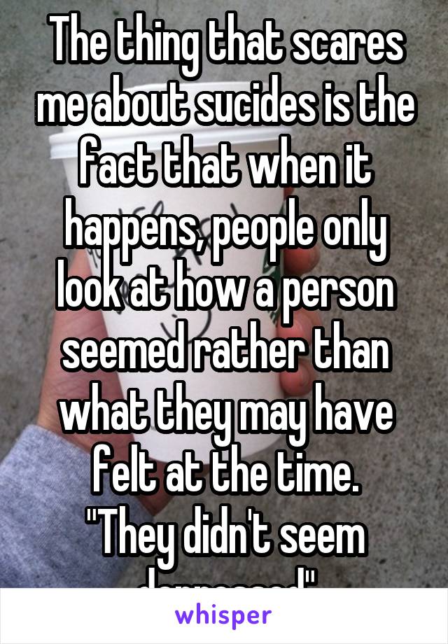 The thing that scares me about sucides is the fact that when it happens, people only look at how a person seemed rather than what they may have felt at the time.
"They didn't seem depressed"
