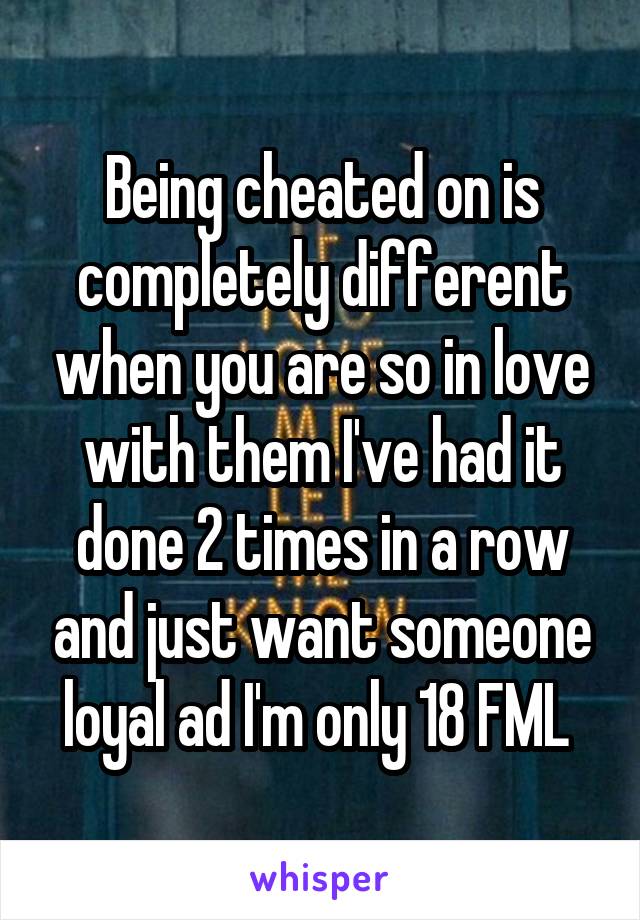 Being cheated on is completely different when you are so in love with them I've had it done 2 times in a row and just want someone loyal ad I'm only 18 FML 