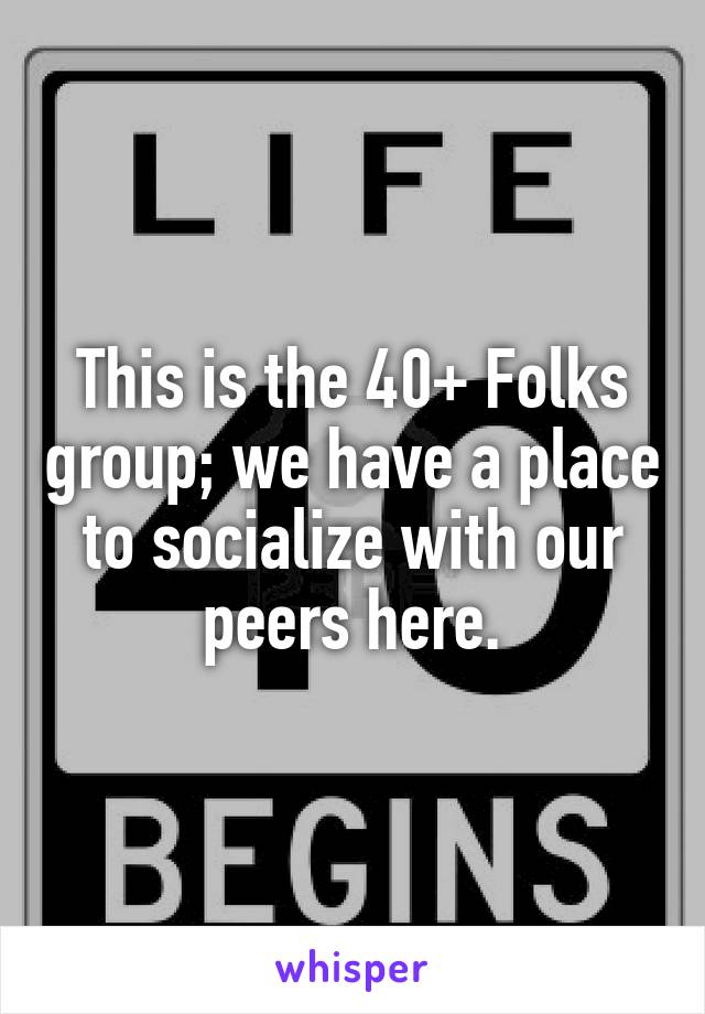 This is the 40+ Folks group; we have a place to socialize with our peers here.