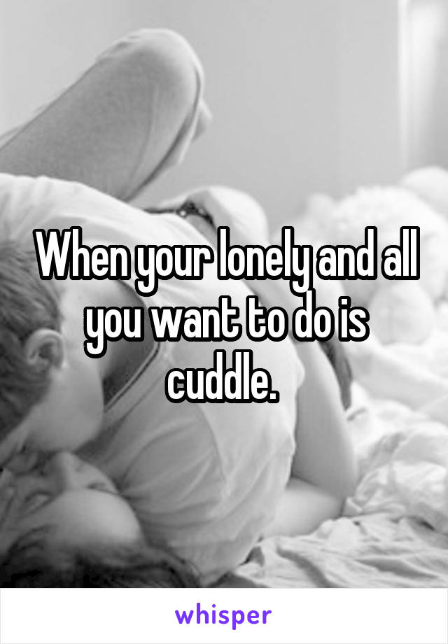 When your lonely and all you want to do is cuddle. 