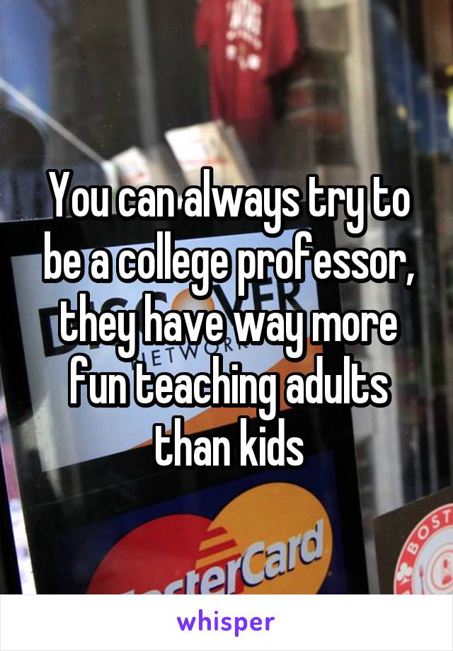 You can always try to be a college professor, they have way more fun teaching adults than kids