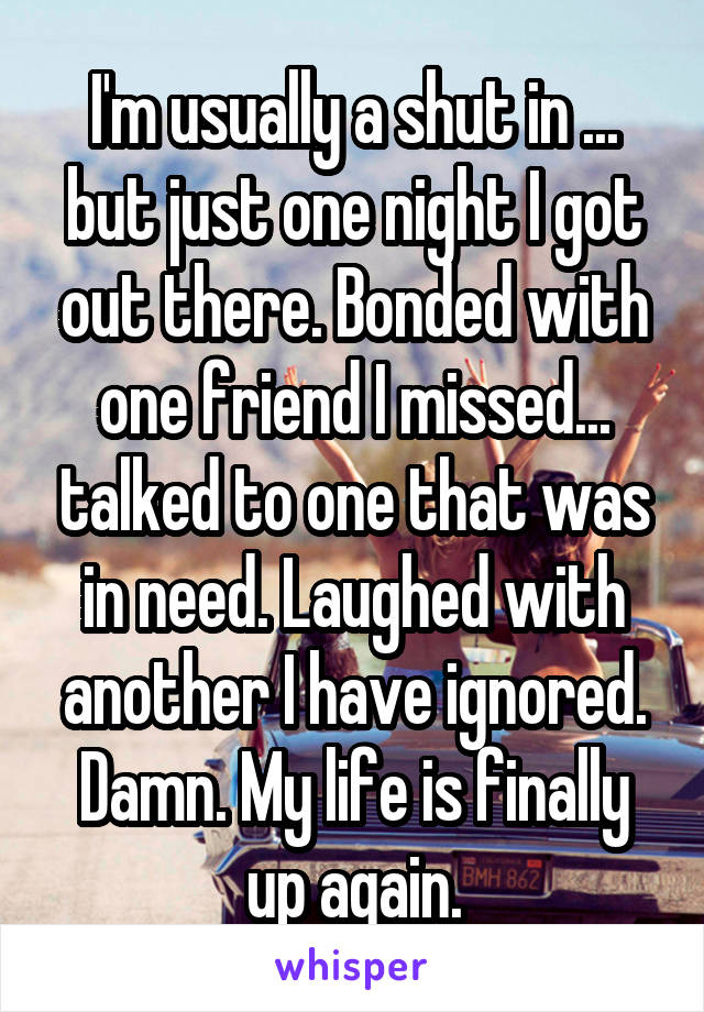 I'm usually a shut in ... but just one night I got out there. Bonded with one friend I missed... talked to one that was in need. Laughed with another I have ignored. Damn. My life is finally up again.