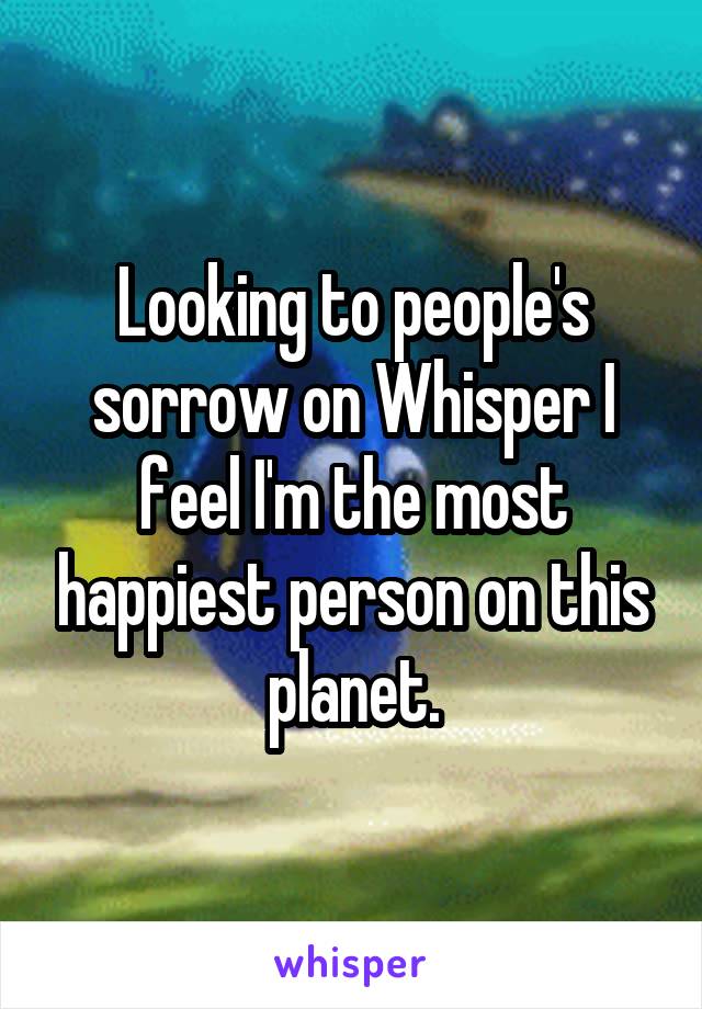 Looking to people's sorrow on Whisper I feel I'm the most happiest person on this planet.