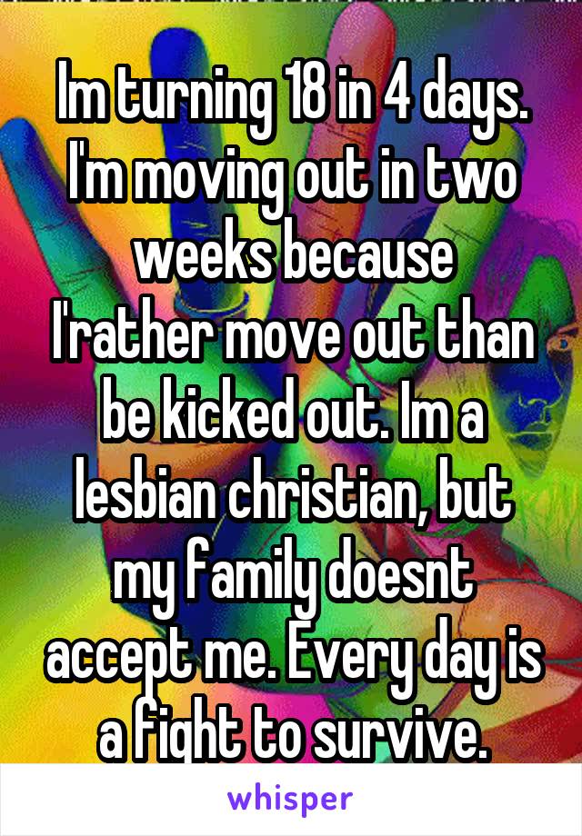 Im turning 18 in 4 days. I'm moving out in two weeks because
I'rather move out than be kicked out. Im a lesbian christian, but my family doesnt accept me. Every day is a fight to survive.