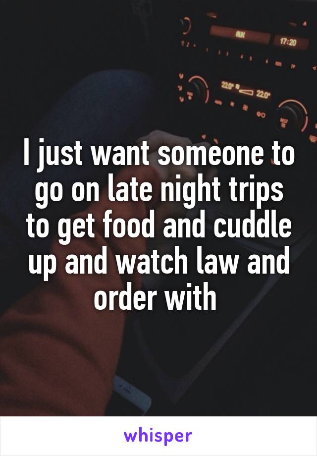 I just want someone to go on late night trips to get food and cuddle up and watch law and order with 