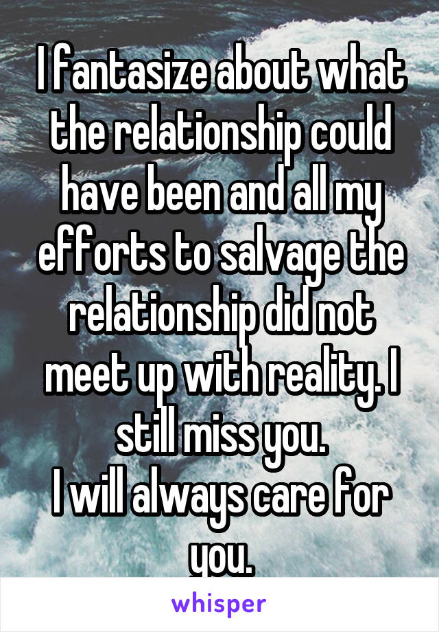 I fantasize about what the relationship could have been and all my efforts to salvage the relationship did not meet up with reality. I still miss you.
I will always care for you.