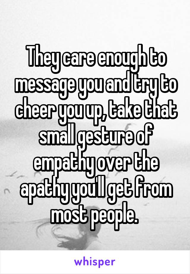 They care enough to message you and try to cheer you up, take that small gesture of empathy over the apathy you'll get from most people. 
