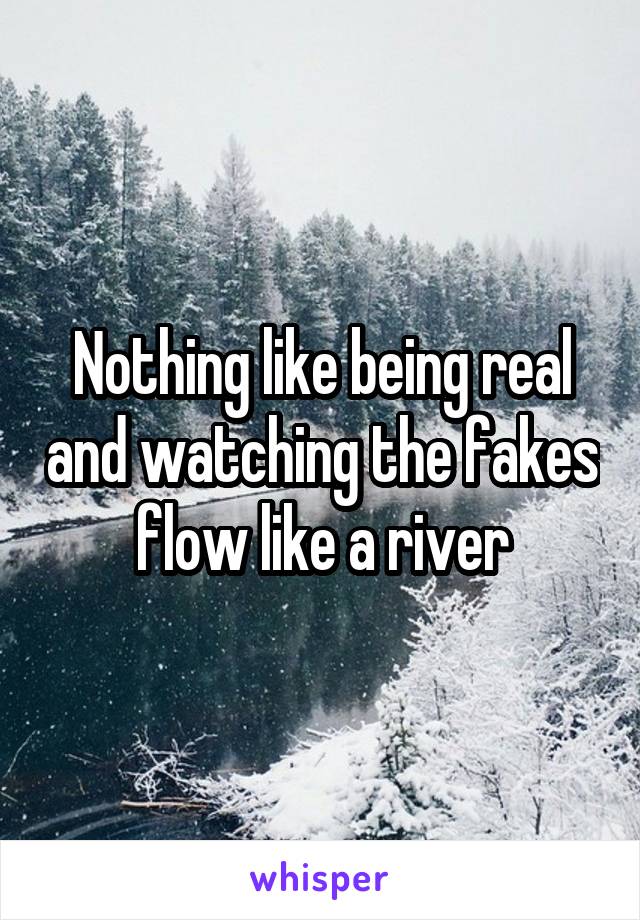 Nothing like being real and watching the fakes flow like a river