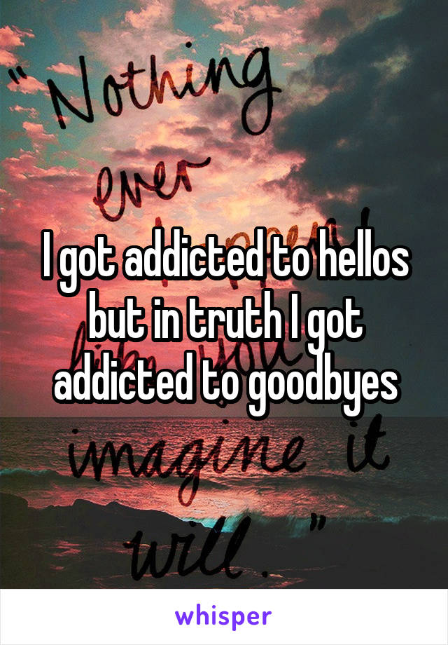 I got addicted to hellos but in truth I got addicted to goodbyes