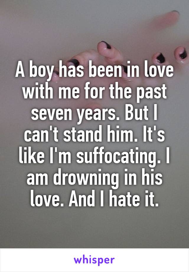 A boy has been in love with me for the past seven years. But I can't stand him. It's like I'm suffocating. I am drowning in his love. And I hate it.